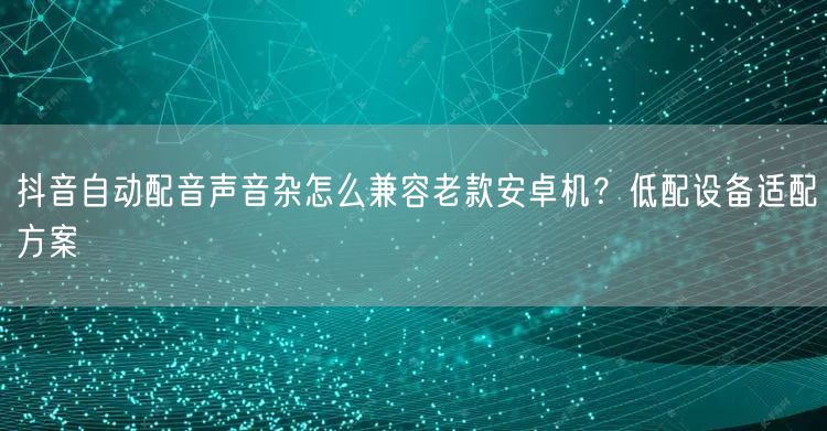 抖音自动配音声音杂怎么兼容老款安卓机?低配设备适配方案