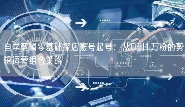 自学剪辑零基础探店账号起号：从0到1万粉的剪辑运营组合策略