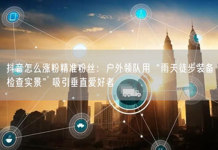 抖音怎么涨粉精准粉丝:户外领队用“雨天徒步装备检查实景”吸引垂直爱好者