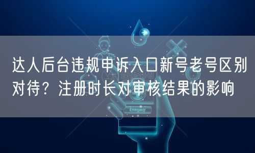 达人后台违规申诉入口新号老号区别对待?注册时长对审核结果的影响