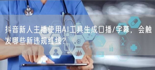 抖音新人主播使用AI工具生成口播/字幕，会触发哪些新违规红线？
