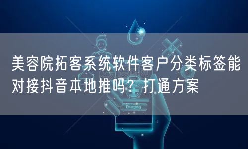 美容院拓客系统软件客户分类标签能对接抖音本地推吗?打通方案