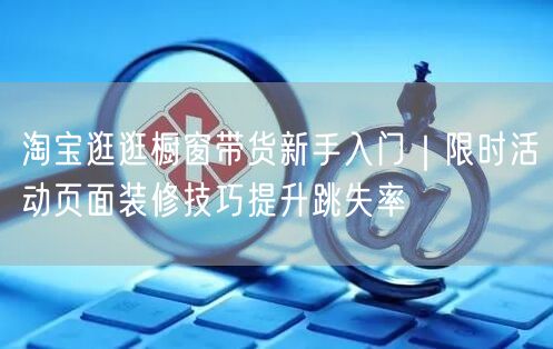 淘宝逛逛橱窗带货新手入门｜限时活动页面装修技巧提升跳失率