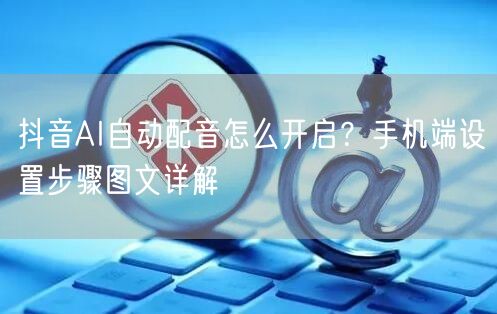 抖音AI自动配音怎么开启?手机端设置步骤图文详解