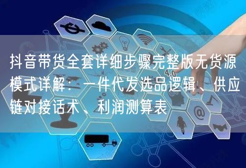 抖音带货全套详细步骤完整版无货源模式详解:一件代发选品逻辑、供应链对接话术、利润