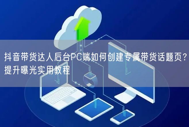 抖音带货达人后台PC端如何创建专属带货话题页?提升曝光实用教程