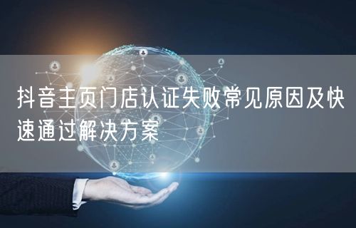 抖音主页门店认证失败常见原因及快速通过解决方案