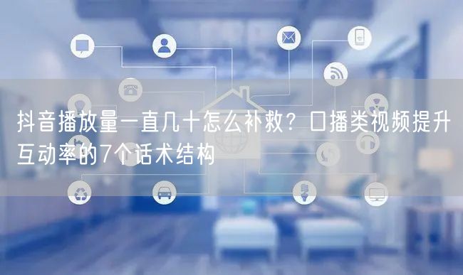 抖音播放量一直几十怎么补救？口播类视频提升互动率的7个话术结构