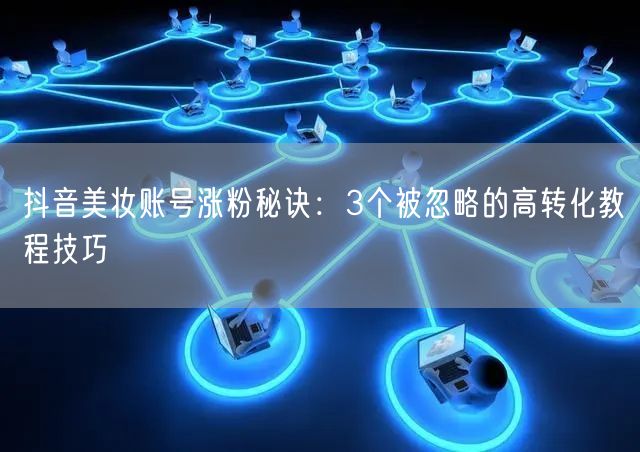 抖音美妆账号涨粉秘诀：3个被忽略的高转化教程技巧