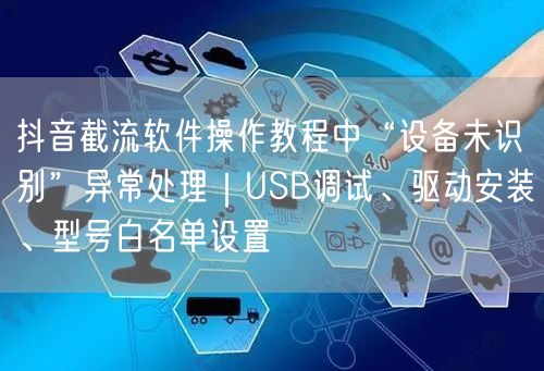 抖音截流软件操作教程中“设备未识别”异常处理｜USB调试、驱动安装、型号白名单设