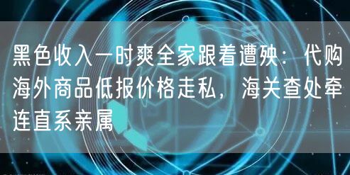 黑色收入一时爽全家跟着遭殃:代购海外商品低报价格走私,海关查处牵连直系亲属