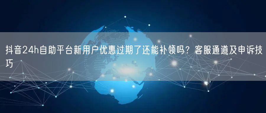 抖音24h自助平台新用户优惠过期了还能补领吗?客服通道及申诉技巧