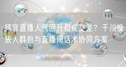 抖音直播人气回升但成交差？千川投放人群包与直播间话术协同方案