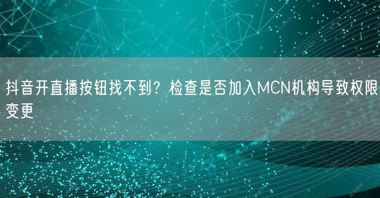 抖音开直播按钮找不到?检查是否加入MCN机构导致权限变更
