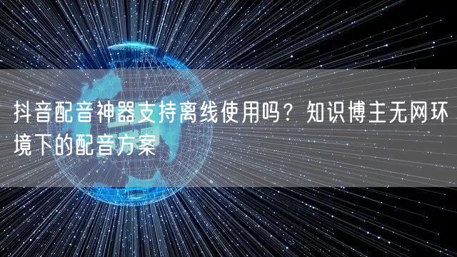 抖音配音神器支持离线使用吗?知识博主无网环境下的配音方案