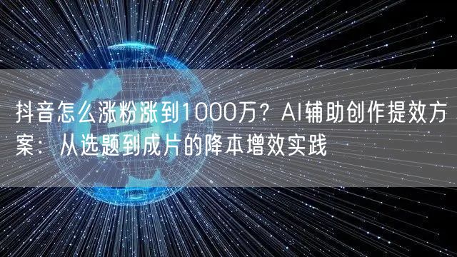 抖音怎么涨粉涨到1000万？AI辅助创作提效方案：从选题到成片的降本增效实践