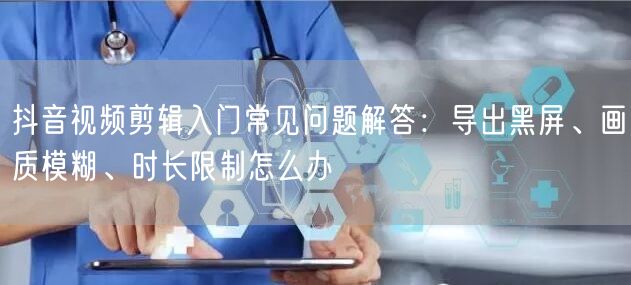 抖音视频剪辑入门常见问题解答:导出黑屏、画质模糊、时长限制怎么办
