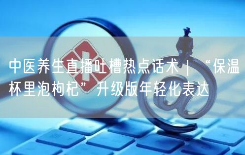 中医养生直播吐槽热点话术｜“保温杯里泡枸杞”升级版年轻化表达