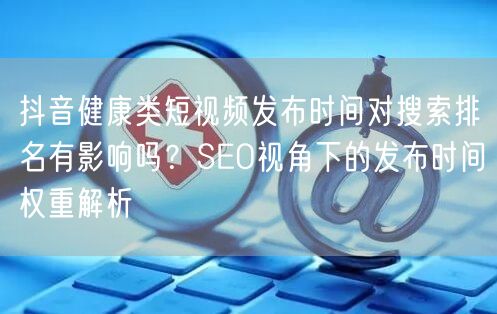 抖音健康类短视频发布时间对搜索排名有影响吗？SEO视角下的发布时间权重解析