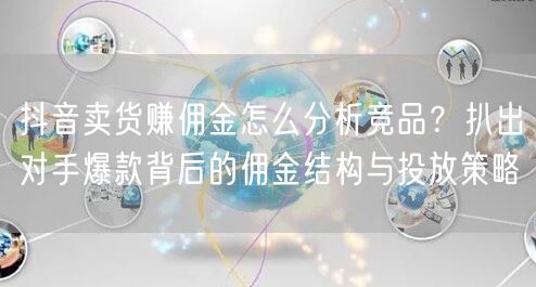 抖音卖货赚佣金怎么分析竞品?扒出对手爆款背后的佣金结构与投放策略