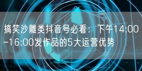 搞笑沙雕类抖音号必看:下午14:00–16:00发作品的5大运营优势