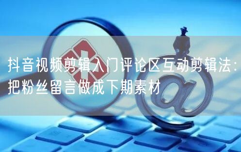 抖音视频剪辑入门评论区互动剪辑法:把粉丝留言做成下期素材