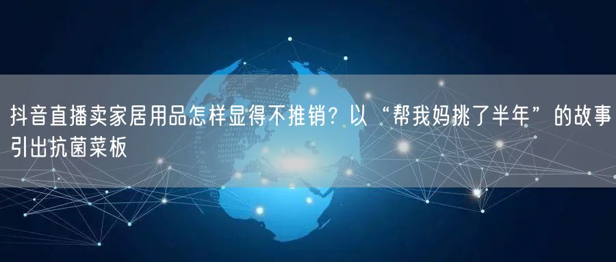 抖音直播卖家居用品怎样显得不推销?以“帮我妈挑了半年”的故事引出抗菌菜板