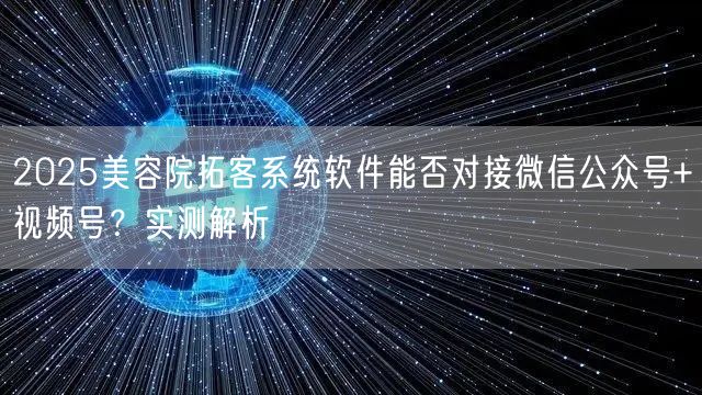 2025美容院拓客系统软件能否对接微信公众号+视频号?实测解析
