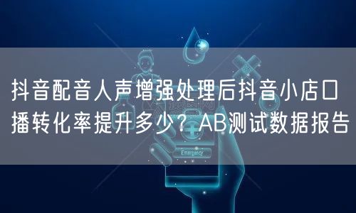 抖音配音人声增强处理后抖音小店口播转化率提升多少?AB测试数据报告