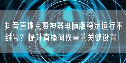 抖音直播点赞神器电脑版稳定运行不封号?提升直播间权重的关键设置