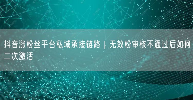 抖音涨粉丝平台私域承接链路|无效粉审核不通过后如何二次激活