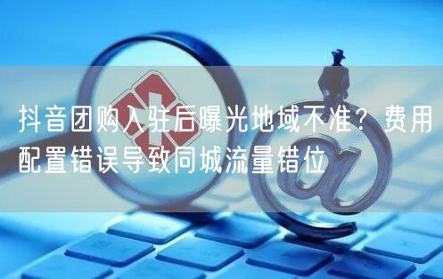 抖音团购入驻后曝光地域不准?费用配置错误导致同城流量错位