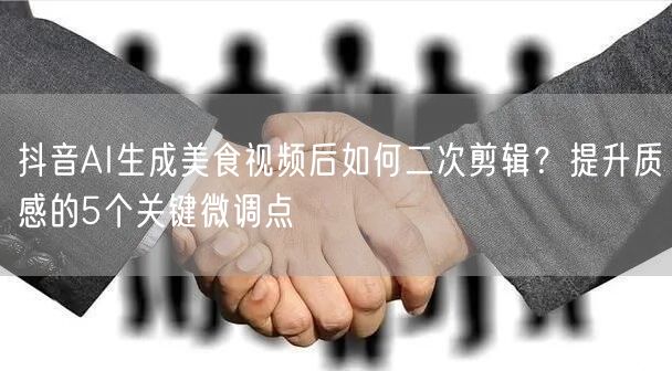 抖音AI生成美食视频后如何二次剪辑?提升质感的5个关键微调点