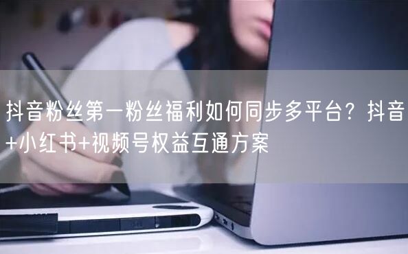 抖音粉丝第一粉丝福利如何同步多平台?抖音+小红书+视频号权益互通方案