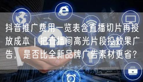 抖音推广费用一览表含直播切片再投放成本|把直播间高光片段投效果广告,是否比全新品
