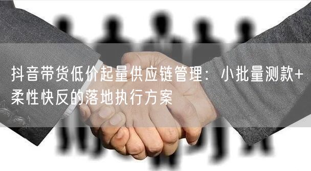 抖音带货低价起量供应链管理：小批量测款+柔性快反的落地执行方案