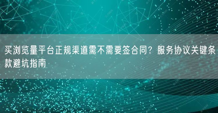 买浏览量平台正规渠道需不需要签合同？服务协议关键条款避坑指南