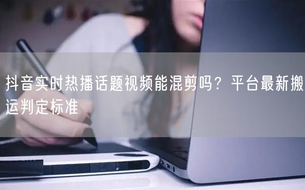 抖音实时热播话题视频能混剪吗？平台最新搬运判定标准