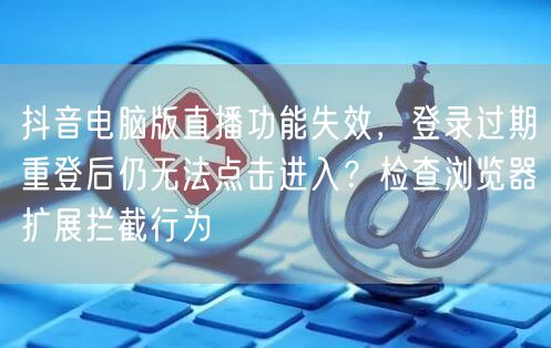 抖音电脑版直播功能失效,登录过期重登后仍无法点击进入?检查浏览器扩展拦截行为