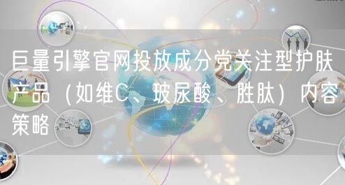 巨量引擎官网投放成分党关注型护肤产品(如维C、玻尿酸、胜肽)内容策略