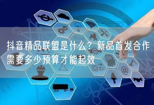 抖音精品联盟是什么?新品首发合作需要多少预算才能起效
