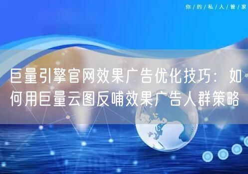 巨量引擎官网效果广告优化技巧:如何用巨量云图反哺效果广告人群策略