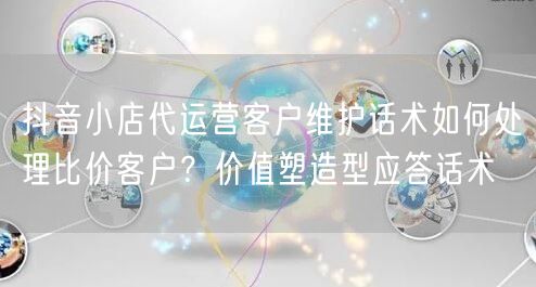 抖音小店代运营客户维护话术如何处理比价客户?价值塑造型应答话术