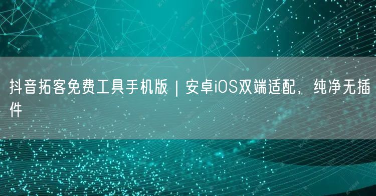 抖音拓客免费工具手机版|安卓iOS双端适配,纯净无插件
