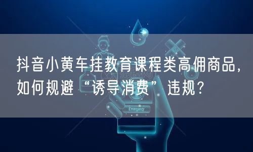 抖音小黄车挂教育课程类高佣商品，如何规避“诱导消费”违规？