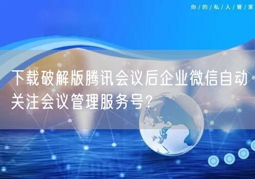 下载破解版腾讯会议后企业微信自动关注会议管理服务号？