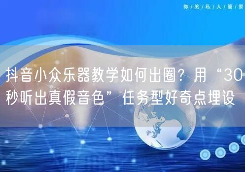 抖音小众乐器教学如何出圈？用“30秒听出真假音色”任务型好奇点埋设