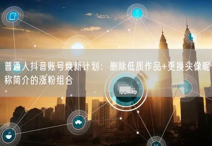 普通人抖音账号焕新计划:删除低质作品+更换头像昵称简介的涨粉组合