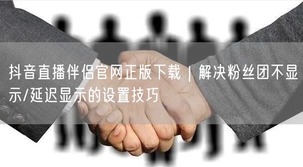 抖音直播伴侣官网正版下载|解决粉丝团不显示/延迟显示的设置技巧