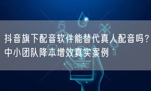 抖音旗下配音软件能替代真人配音吗？中小团队降本增效真实案例